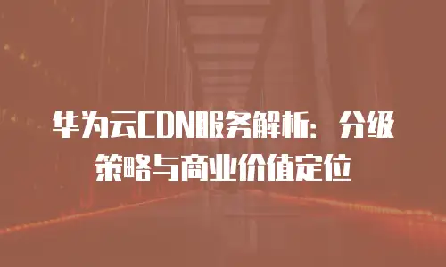华为云CDN服务解析：分级策略与商业价值定位