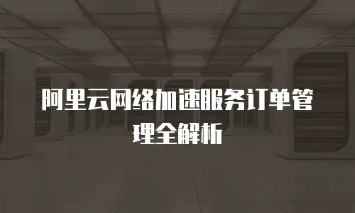 阿里云网络加速服务订单管理全解析