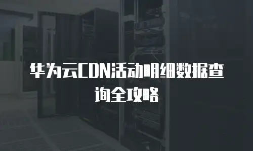 华为云CDN活动明细数据查询全攻略