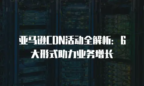 亚马逊CDN活动全解析：6大形式助力业务增长