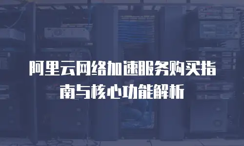 阿里云网络加速服务购买指南与核心功能解析