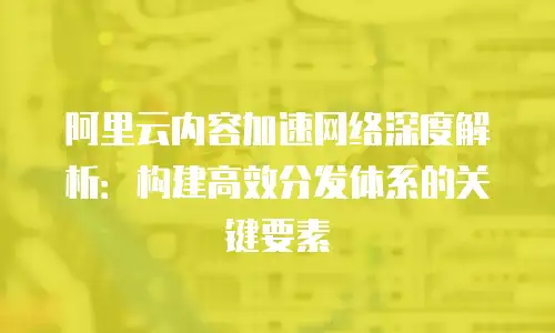 阿里云内容加速网络深度解析：构建高效分发体系的关键要素