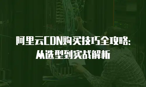 阿里云CDN购买技巧全攻略：从选型到实战解析