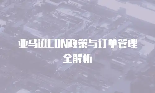 亚马逊CDN政策与订单管理全解析