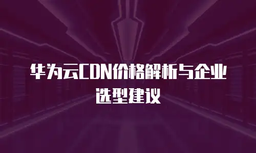 华为云CDN价格解析与企业选型建议
