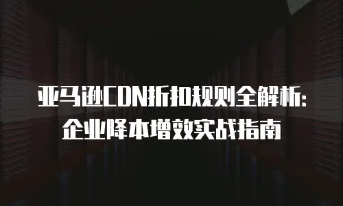 亚马逊CDN折扣规则全解析：企业降本增效实战指南