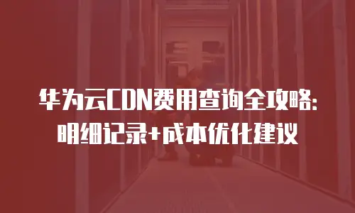 华为云CDN费用查询全攻略：明细记录+成本优化建议