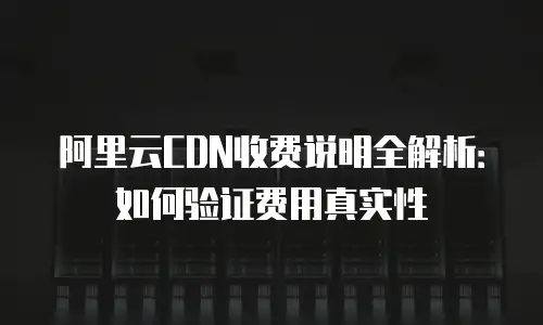阿里云CDN收费说明全解析：如何验证费用真实性