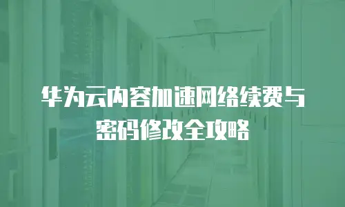 华为云内容加速网络续费与密码修改全攻略