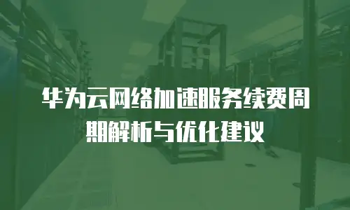 华为云网络加速服务续费周期解析与优化建议