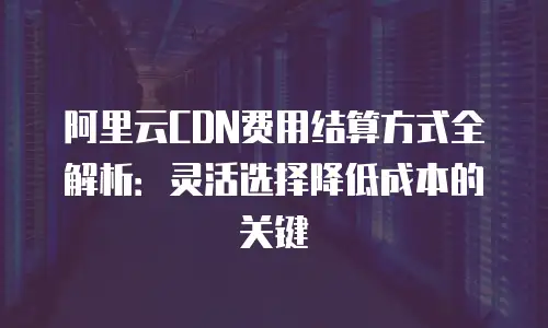 阿里云CDN费用结算方式全解析：灵活选择降低成本的关键