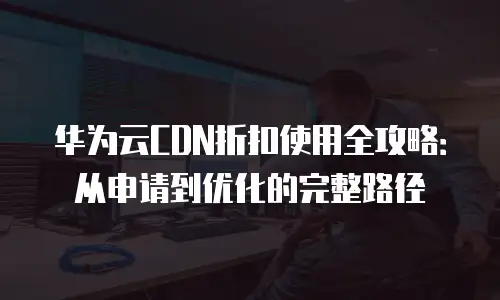 华为云CDN折扣使用全攻略：从申请到优化的完整路径