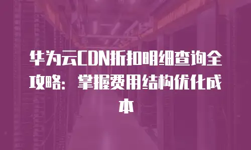 华为云CDN折扣明细查询全攻略：掌握费用结构优化成本