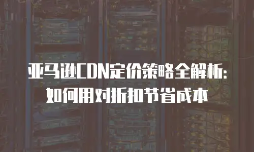 亚马逊CDN定价策略全解析：如何用对折扣节省成本