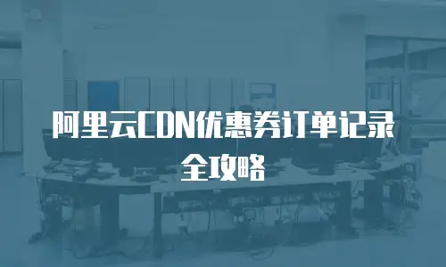 阿里云CDN优惠券订单记录全攻略