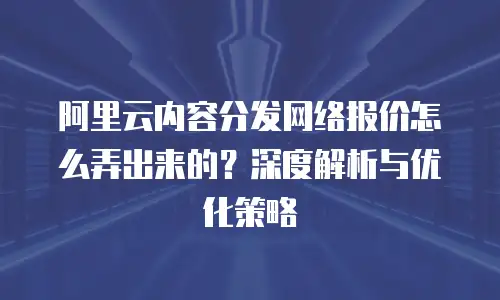 阿里云内容分发网络报价怎么弄出来的？深度解析与优化策略