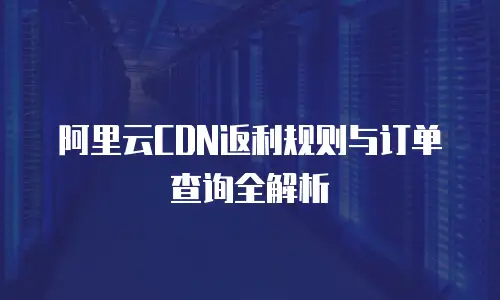 阿里云CDN返利规则与订单查询全解析