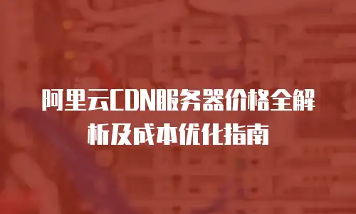 阿里云CDN服务器价格全解析及成本优化指南