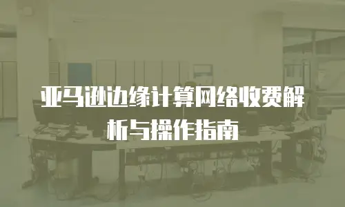 亚马逊边缘计算网络收费解析与操作指南