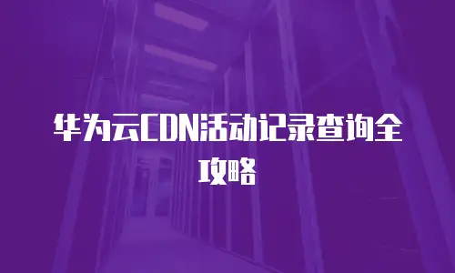 华为云CDN活动记录查询全攻略