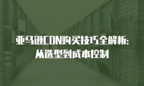 亚马逊CDN购买技巧全解析：从选型到成本控制