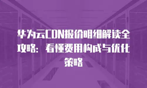 华为云CDN报价明细解读全攻略：看懂费用构成与优化策略