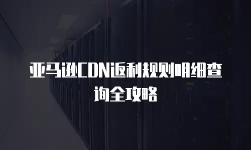 亚马逊CDN返利规则明细查询全攻略