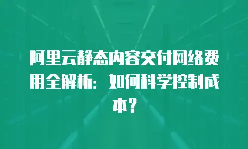 阿里云静态内容交付网络费用全解析：如何科学控制成本？