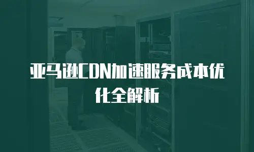 亚马逊CDN加速服务成本优化全解析