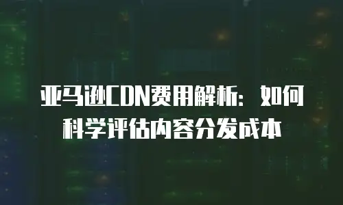 亚马逊CDN费用解析：如何科学评估内容分发成本