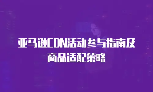 亚马逊CDN活动参与指南及商品适配策略
