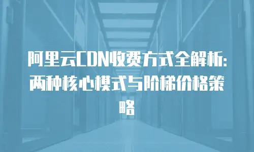 阿里云CDN收费方式全解析：两种核心模式与阶梯价格策略