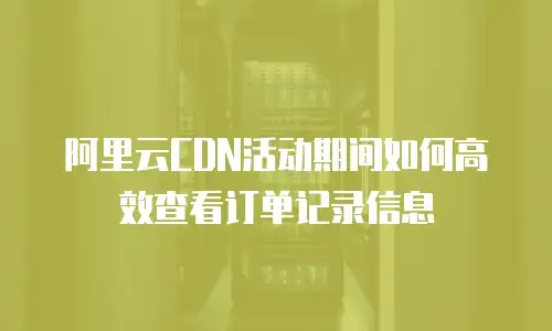 阿里云CDN活动期间如何高效查看订单记录信息