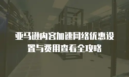 亚马逊内容加速网络优惠设置与费用查看全攻略