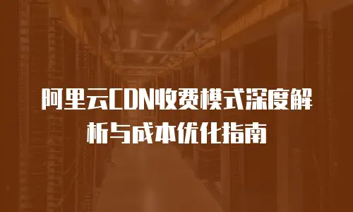 阿里云CDN收费模式深度解析与成本优化指南