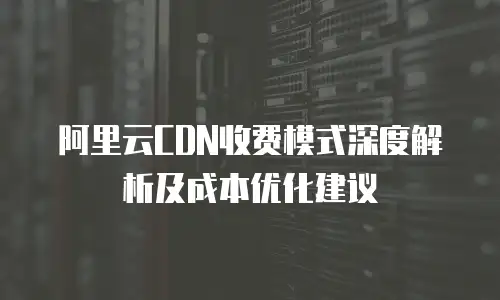 阿里云CDN收费模式深度解析及成本优化建议