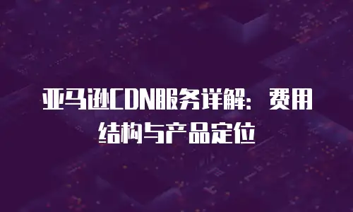 亚马逊CDN服务详解：费用结构与产品定位