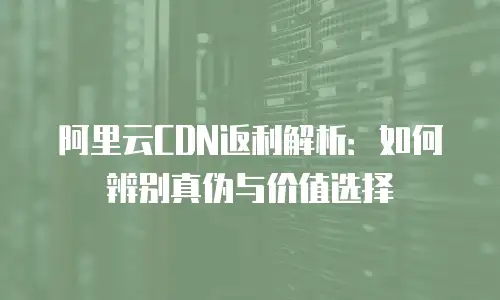 阿里云CDN返利解析：如何辨别真伪与价值选择
