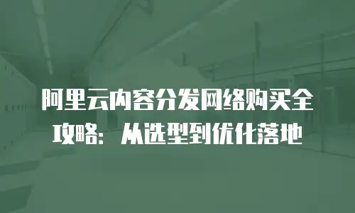 阿里云内容分发网络购买全攻略：从选型到优化落地