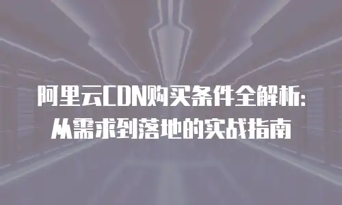 阿里云CDN购买条件全解析：从需求到落地的实战指南