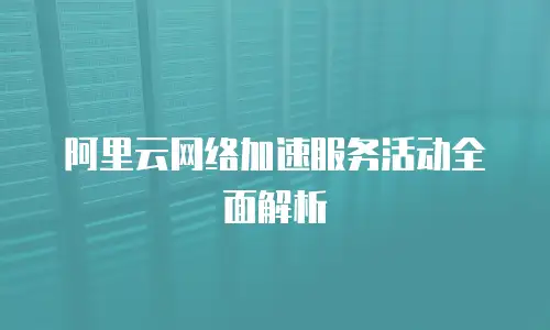 阿里云网络加速服务活动全面解析