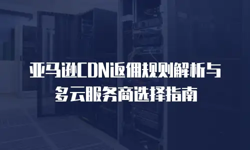 亚马逊CDN返佣规则解析与多云服务商选择指南