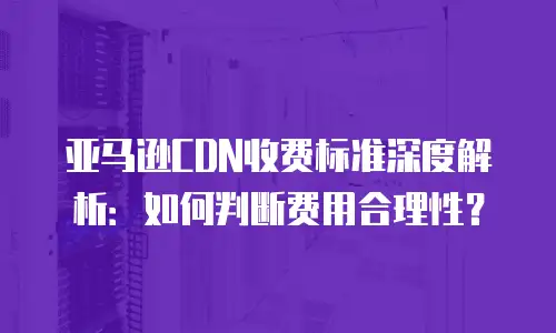 亚马逊CDN收费标准深度解析：如何判断费用合理性？