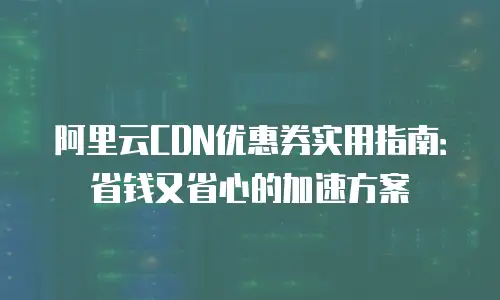 阿里云CDN优惠券实用指南：省钱又省心的加速方案