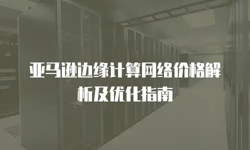 亚马逊边缘计算网络价格解析及优化指南