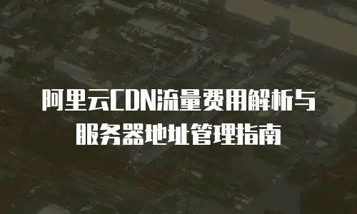 阿里云CDN流量费用解析与服务器地址管理指南