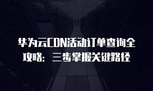 华为云CDN活动订单查询全攻略：三步掌握关键路径