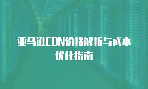 亚马逊CDN价格解析与成本优化指南