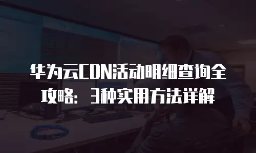华为云CDN活动明细查询全攻略：3种实用方法详解