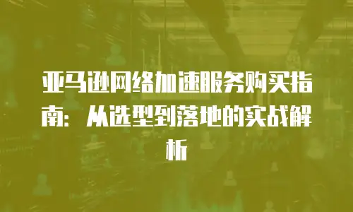 亚马逊网络加速服务购买指南：从选型到落地的实战解析